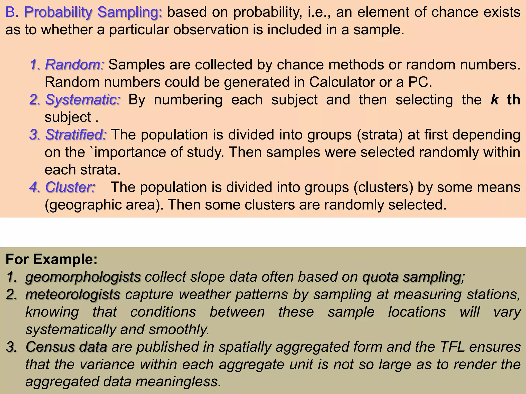 B. Probability Sampling: based on probability, i.e., an element of chance exists
as to whether a particular observation is included in a sample.
1. Random: Samples are collected by chance methods or random numbers.
Random numbers could be generated in Calculator or a PC.
2. Systematic: By numbering each subject and then selecting the k th
subject .
3. Stratified: The population is divided into groups (strata) at first depending
on the `importance of study. Then samples were selected randomly within
each strata.
4. Cluster: The population is divided into groups (clusters) by some means
(geographic area). Then some clusters are randomly selected.
For Example:
1. geomorphologists collect slope data often based on quota sampling;
2. meteorologists capture weather patterns by sampling at measuring stations,
knowing that conditions between these sample locations will vary
systematically and smoothly.
3. Census data are published in spatially aggregated form and the TFL ensures
that the variance within each aggregate unit is not so large as to render the
aggregated data meaningless.
 