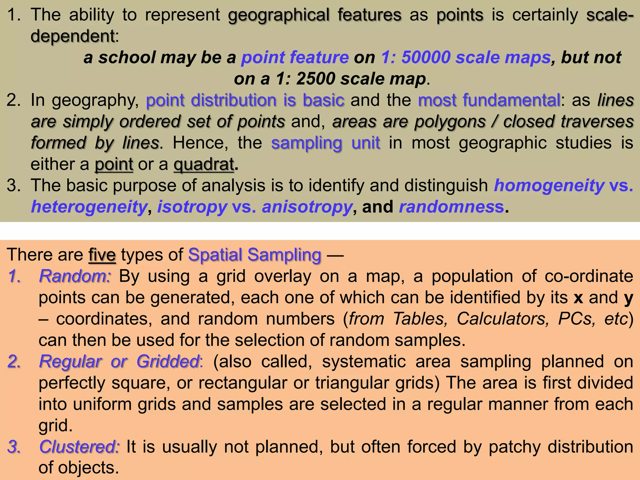 1. The ability to represent geographical features as points is certainly scale-
dependent:
a school may be a point feature on 1: 50000 scale maps, but not
on a 1: 2500 scale map.
2. In geography, point distribution is basic and the most fundamental: as lines
are simply ordered set of points and, areas are polygons / closed traverses
formed by lines. Hence, the sampling unit in most geographic studies is
either a point or a quadrat.
3. The basic purpose of analysis is to identify and distinguish homogeneity vs.
heterogeneity, isotropy vs. anisotropy, and randomness.
There are five types of Spatial Sampling ―
1. Random: By using a grid overlay on a map, a population of co-ordinate
points can be generated, each one of which can be identified by its x and y
– coordinates, and random numbers (from Tables, Calculators, PCs, etc)
can then be used for the selection of random samples.
2. Regular or Gridded: (also called, systematic area sampling planned on
perfectly square, or rectangular or triangular grids) The area is first divided
into uniform grids and samples are selected in a regular manner from each
grid.
3. Clustered: It is usually not planned, but often forced by patchy distribution
of objects.
 