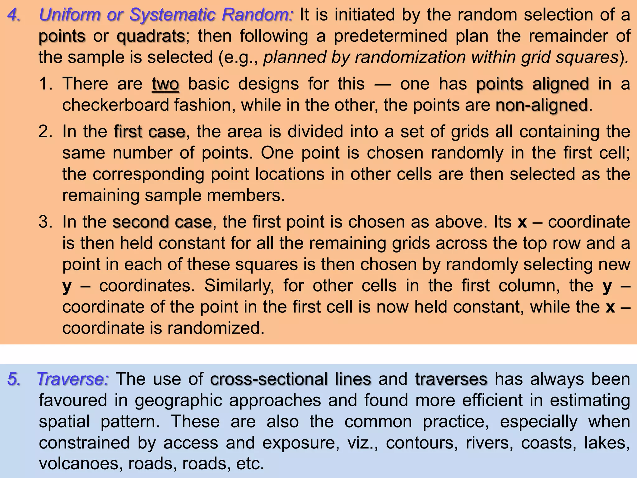 4. Uniform or Systematic Random: It is initiated by the random selection of a
points or quadrats; then following a predetermined plan the remainder of
the sample is selected (e.g., planned by randomization within grid squares).
1. There are two basic designs for this ― one has points aligned in a
checkerboard fashion, while in the other, the points are non-aligned.
2. In the first case, the area is divided into a set of grids all containing the
same number of points. One point is chosen randomly in the first cell;
the corresponding point locations in other cells are then selected as the
remaining sample members.
3. In the second case, the first point is chosen as above. Its x – coordinate
is then held constant for all the remaining grids across the top row and a
point in each of these squares is then chosen by randomly selecting new
y – coordinates. Similarly, for other cells in the first column, the y –
coordinate of the point in the first cell is now held constant, while the x –
coordinate is randomized.
5. Traverse: The use of cross-sectional lines and traverses has always been
favoured in geographic approaches and found more efficient in estimating
spatial pattern. These are also the common practice, especially when
constrained by access and exposure, viz., contours, rivers, coasts, lakes,
volcanoes, roads, roads, etc.
 