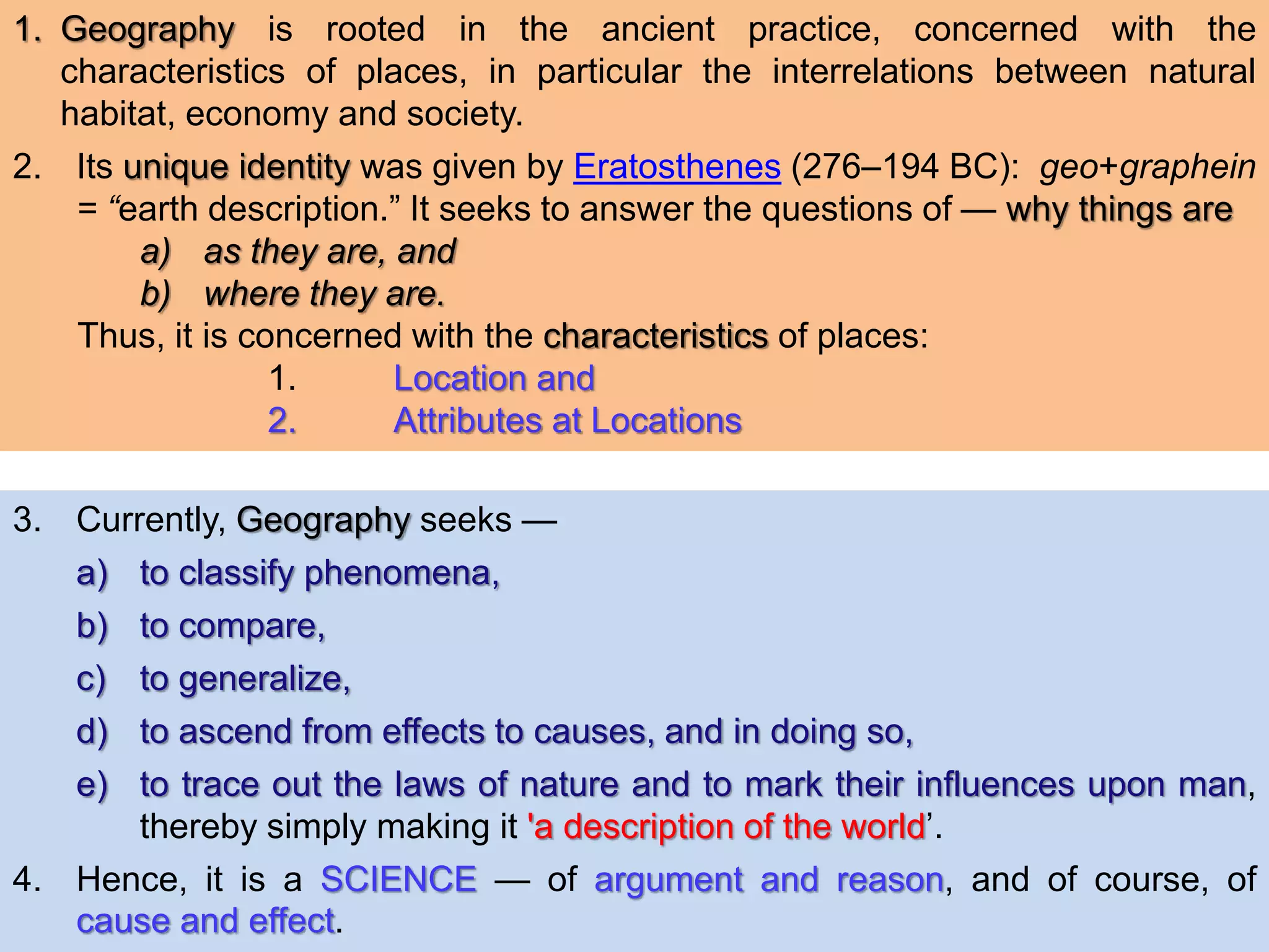 1. Geography is rooted in the ancient practice, concerned with the
characteristics of places, in particular the interrelations between natural
habitat, economy and society.
2. Its unique identity was given by Eratosthenes (276–194 BC): geo+graphein
= “earth description.” It seeks to answer the questions of — why things are
a) as they are, and
b) where they are.
Thus, it is concerned with the characteristics of places:
1. Location and
2. Attributes at Locations
3. Currently, Geography seeks —
a) to classify phenomena,
b) to compare,
c) to generalize,
d) to ascend from effects to causes, and in doing so,
e) to trace out the laws of nature and to mark their influences upon man,
thereby simply making it 'a description of the world’.
4. Hence, it is a SCIENCE — of argument and reason, and of course, of
cause and effect.
 