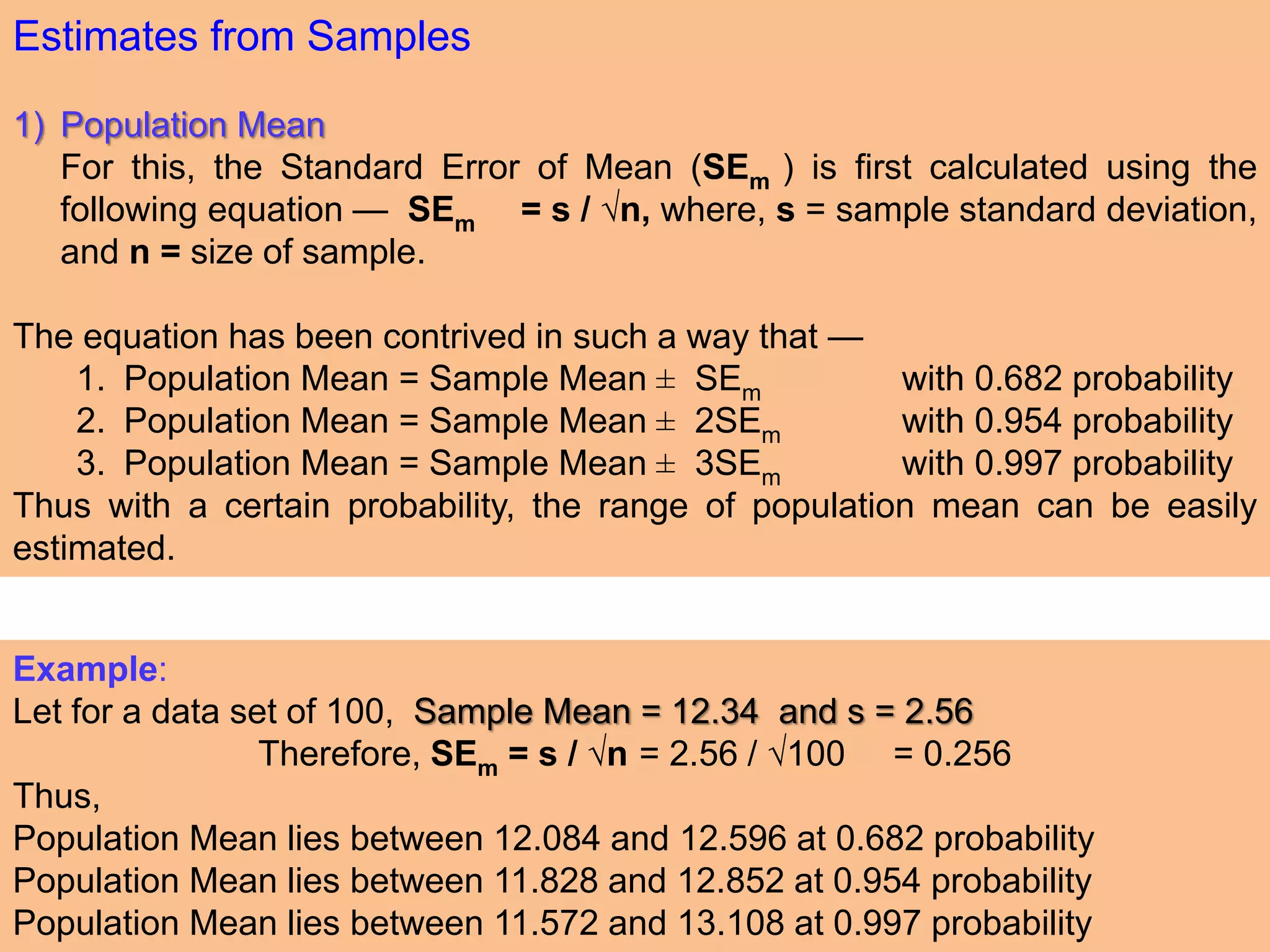 Estimates from Samples
1) Population Mean
For this, the Standard Error of Mean (SEm ) is first calculated using the
following equation — SEm = s / √n, where, s = sample standard deviation,
and n = size of sample.
The equation has been contrived in such a way that —
1. Population Mean = Sample Mean ± SEm with 0.682 probability
2. Population Mean = Sample Mean ± 2SEm with 0.954 probability
3. Population Mean = Sample Mean ± 3SEm with 0.997 probability
Thus with a certain probability, the range of population mean can be easily
estimated.
Example:
Let for a data set of 100, Sample Mean = 12.34 and s = 2.56
Therefore, SEm = s / √n = 2.56 / √100 = 0.256
Thus,
Population Mean lies between 12.084 and 12.596 at 0.682 probability
Population Mean lies between 11.828 and 12.852 at 0.954 probability
Population Mean lies between 11.572 and 13.108 at 0.997 probability
 