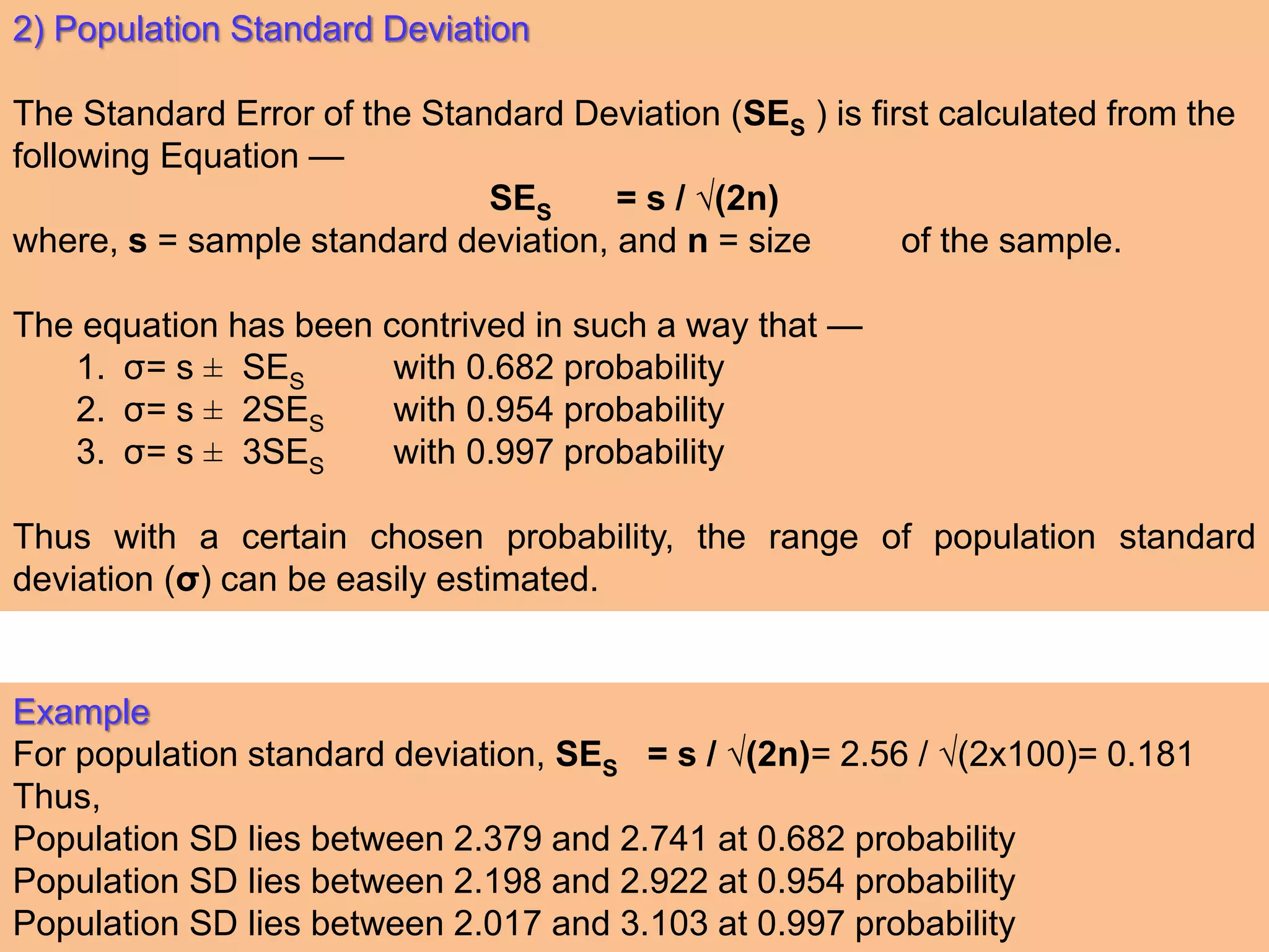 2) Population Standard Deviation
The Standard Error of the Standard Deviation (SES ) is first calculated from the
following Equation —
SES = s / √(2n)
where, s = sample standard deviation, and n = size of the sample.
The equation has been contrived in such a way that —
1. σ= s ± SES with 0.682 probability
2. σ= s ± 2SES with 0.954 probability
3. σ= s ± 3SES with 0.997 probability
Thus with a certain chosen probability, the range of population standard
deviation (σ) can be easily estimated.
Example
For population standard deviation, SES = s / √(2n)= 2.56 / √(2x100)= 0.181
Thus,
Population SD lies between 2.379 and 2.741 at 0.682 probability
Population SD lies between 2.198 and 2.922 at 0.954 probability
Population SD lies between 2.017 and 3.103 at 0.997 probability
 
