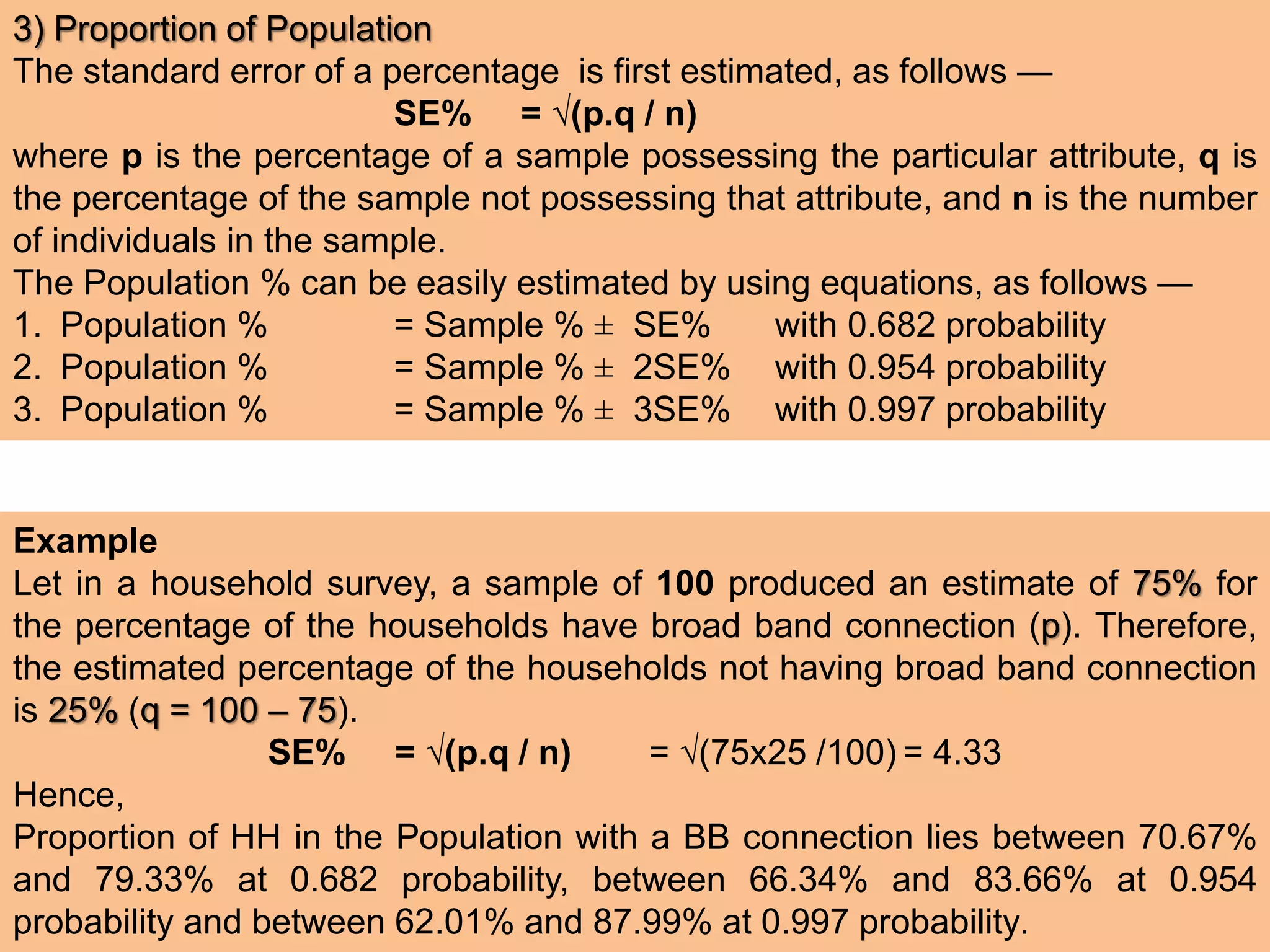 3) Proportion of Population
The standard error of a percentage is first estimated, as follows —
SE% = √(p.q / n)
where p is the percentage of a sample possessing the particular attribute, q is
the percentage of the sample not possessing that attribute, and n is the number
of individuals in the sample.
The Population % can be easily estimated by using equations, as follows —
1. Population % = Sample % ± SE% with 0.682 probability
2. Population % = Sample % ± 2SE% with 0.954 probability
3. Population % = Sample % ± 3SE% with 0.997 probability
Example
Let in a household survey, a sample of 100 produced an estimate of 75% for
the percentage of the households have broad band connection (p). Therefore,
the estimated percentage of the households not having broad band connection
is 25% (q = 100 – 75).
SE% = √(p.q / n) = √(75x25 /100) = 4.33
Hence,
Proportion of HH in the Population with a BB connection lies between 70.67%
and 79.33% at 0.682 probability, between 66.34% and 83.66% at 0.954
probability and between 62.01% and 87.99% at 0.997 probability.
 
