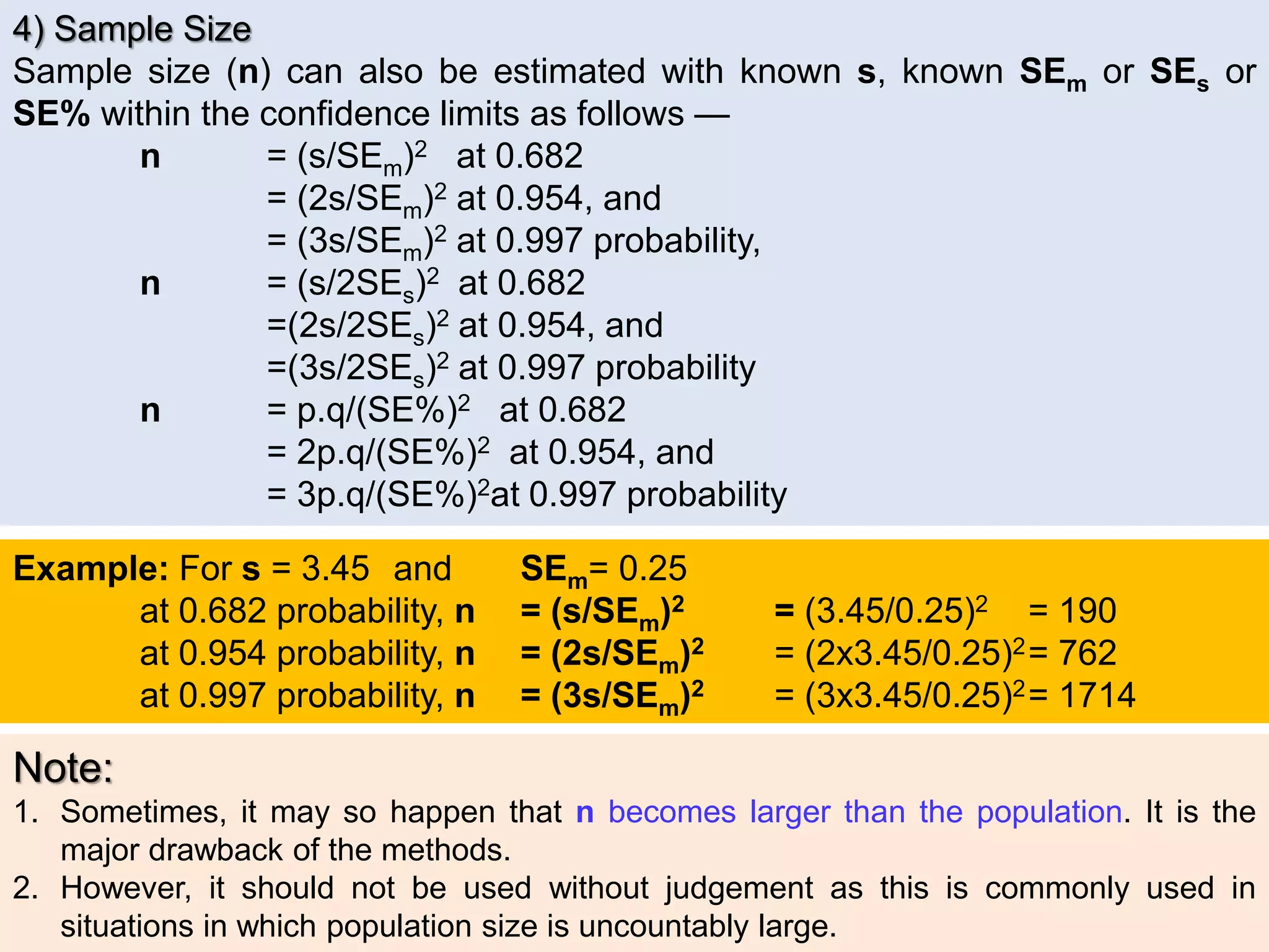 4) Sample Size
Sample size (n) can also be estimated with known s, known SEm or SEs or
SE% within the confidence limits as follows —
n = (s/SEm)2 at 0.682
= (2s/SEm)2 at 0.954, and
= (3s/SEm)2 at 0.997 probability,
n = (s/2SEs)2 at 0.682
=(2s/2SEs)2 at 0.954, and
=(3s/2SEs)2 at 0.997 probability
n = p.q/(SE%)2 at 0.682
= 2p.q/(SE%)2 at 0.954, and
= 3p.q/(SE%)2at 0.997 probability
Example: For s = 3.45 and SEm= 0.25
at 0.682 probability, n = (s/SEm)2 = (3.45/0.25)2 = 190
at 0.954 probability, n = (2s/SEm)2 = (2x3.45/0.25)2= 762
at 0.997 probability, n = (3s/SEm)2 = (3x3.45/0.25)2= 1714
Note:
1. Sometimes, it may so happen that n becomes larger than the population. It is the
major drawback of the methods.
2. However, it should not be used without judgement as this is commonly used in
situations in which population size is uncountably large.
 