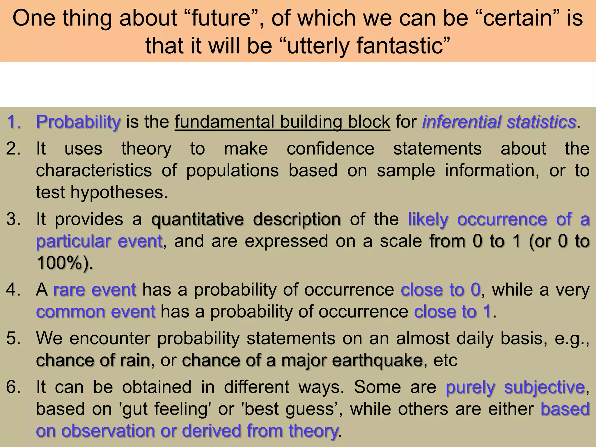 One thing about “future”, of which we can be “certain” is
that it will be “utterly fantastic”
1. Probability is the fundamental building block for inferential statistics.
2. It uses theory to make confidence statements about the
characteristics of populations based on sample information, or to
test hypotheses.
3. It provides a quantitative description of the likely occurrence of a
particular event, and are expressed on a scale from 0 to 1 (or 0 to
100%).
4. A rare event has a probability of occurrence close to 0, while a very
common event has a probability of occurrence close to 1.
5. We encounter probability statements on an almost daily basis, e.g.,
chance of rain, or chance of a major earthquake, etc
6. It can be obtained in different ways. Some are purely subjective,
based on 'gut feeling' or 'best guess’, while others are either based
on observation or derived from theory.
 