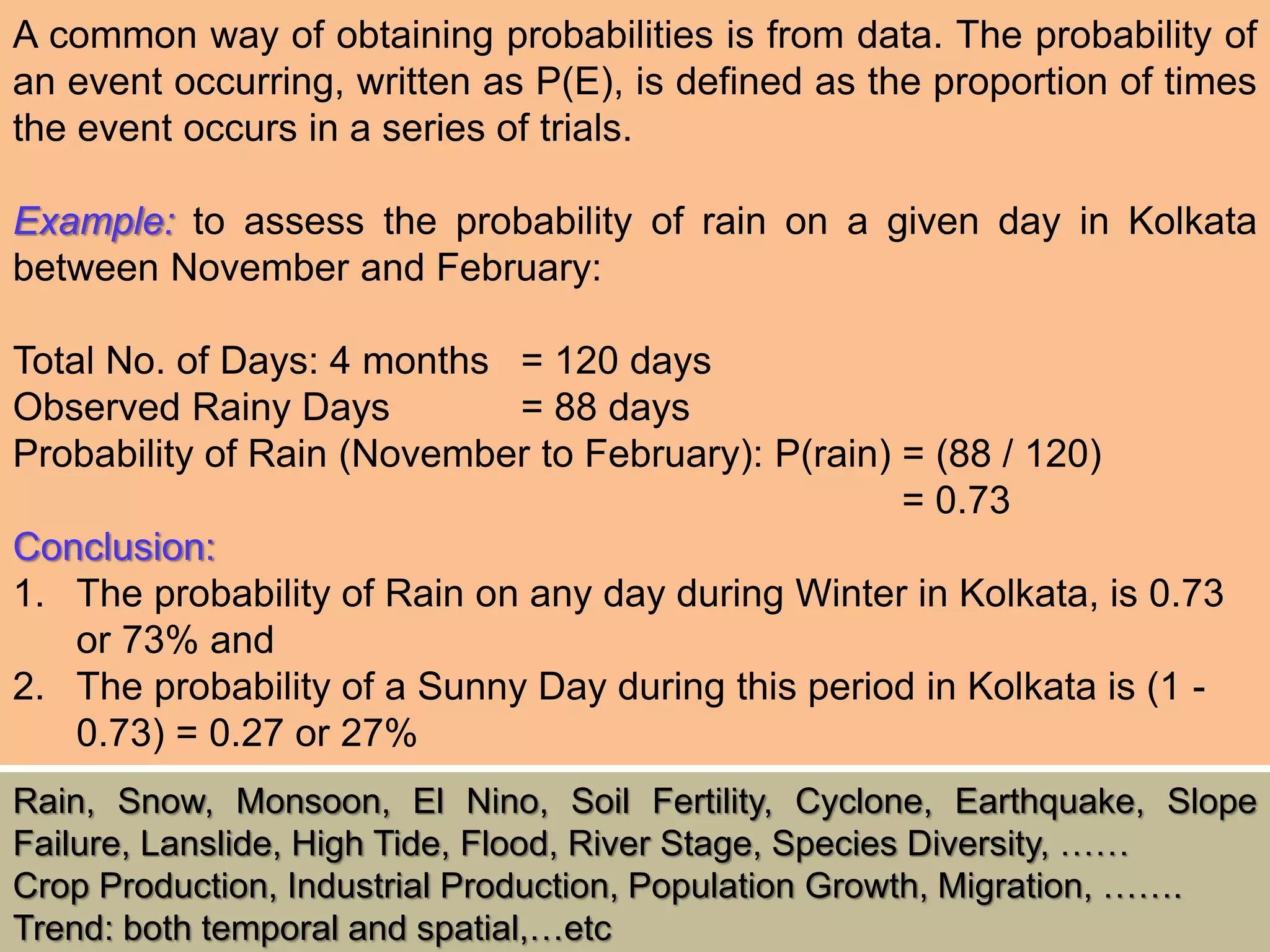 A common way of obtaining probabilities is from data. The probability of
an event occurring, written as P(E), is defined as the proportion of times
the event occurs in a series of trials.
Example: to assess the probability of rain on a given day in Kolkata
between November and February:
Total No. of Days: 4 months = 120 days
Observed Rainy Days = 88 days
Probability of Rain (November to February): P(rain) = (88 / 120)
= 0.73
Conclusion:
1. The probability of Rain on any day during Winter in Kolkata, is 0.73
or 73% and
2. The probability of a Sunny Day during this period in Kolkata is (1 -
0.73) = 0.27 or 27%
Rain, Snow, Monsoon, El Nino, Soil Fertility, Cyclone, Earthquake, Slope
Failure, Lanslide, High Tide, Flood, River Stage, Species Diversity, ……
Crop Production, Industrial Production, Population Growth, Migration, …….
Trend: both temporal and spatial,…etc
 