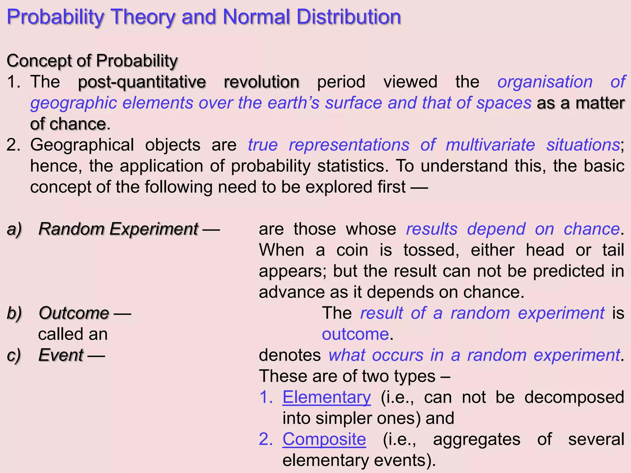 Probability Theory and Normal Distribution
Concept of Probability
1. The post-quantitative revolution period viewed the organisation of
geographic elements over the earth’s surface and that of spaces as a matter
of chance.
2. Geographical objects are true representations of multivariate situations;
hence, the application of probability statistics. To understand this, the basic
concept of the following need to be explored first —
a) Random Experiment — are those whose results depend on chance.
When a coin is tossed, either head or tail
appears; but the result can not be predicted in
advance as it depends on chance.
b) Outcome — The result of a random experiment is
called an outcome.
c) Event — denotes what occurs in a random experiment.
These are of two types –
1. Elementary (i.e., can not be decomposed
into simpler ones) and
2. Composite (i.e., aggregates of several
elementary events).
 