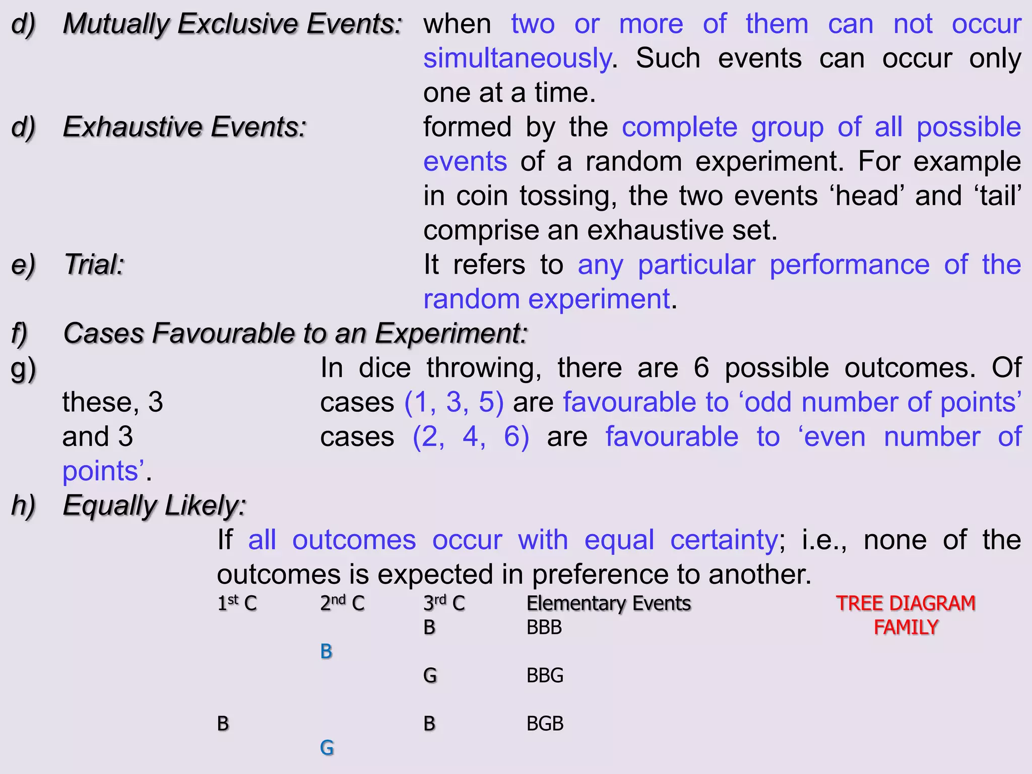 d) Mutually Exclusive Events: when two or more of them can not occur
simultaneously. Such events can occur only
one at a time.
d) Exhaustive Events: formed by the complete group of all possible
events of a random experiment. For example
in coin tossing, the two events ‘head’ and ‘tail’
comprise an exhaustive set.
e) Trial: It refers to any particular performance of the
random experiment.
f) Cases Favourable to an Experiment:
g) In dice throwing, there are 6 possible outcomes. Of
these, 3 cases (1, 3, 5) are favourable to ‘odd number of points’
and 3 cases (2, 4, 6) are favourable to ‘even number of
points’.
h) Equally Likely:
If all outcomes occur with equal certainty; i.e., none of the
outcomes is expected in preference to another.
1st C 2nd C 3rd C Elementary Events TREE DIAGRAM
B BBB FAMILY
B
G BBG
B B BGB
G
 