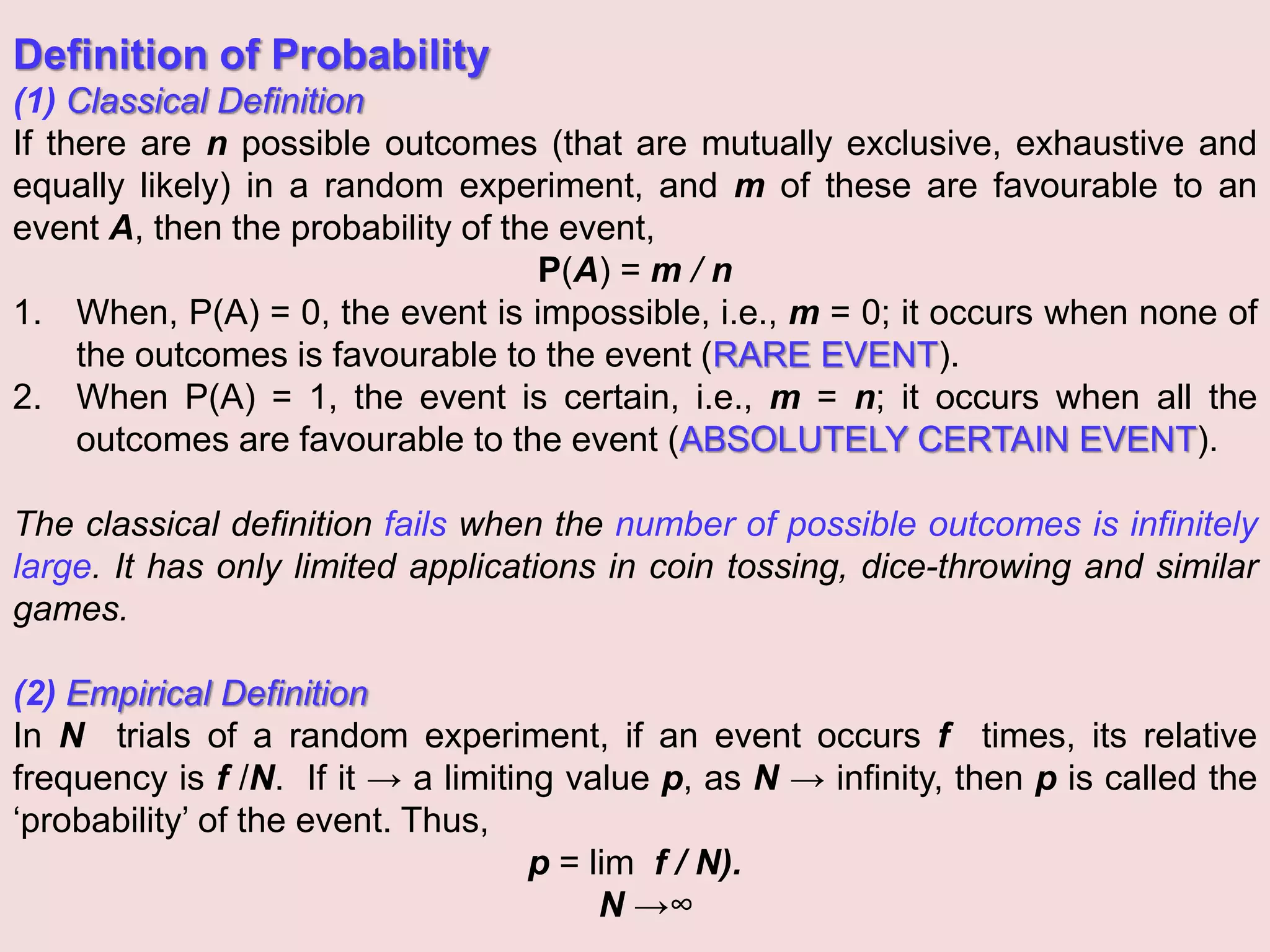 Definition of Probability
(1) Classical Definition
If there are n possible outcomes (that are mutually exclusive, exhaustive and
equally likely) in a random experiment, and m of these are favourable to an
event A, then the probability of the event,
P(A) = m / n
1. When, P(A) = 0, the event is impossible, i.e., m = 0; it occurs when none of
the outcomes is favourable to the event (RARE EVENT).
2. When P(A) = 1, the event is certain, i.e., m = n; it occurs when all the
outcomes are favourable to the event (ABSOLUTELY CERTAIN EVENT).
The classical definition fails when the number of possible outcomes is infinitely
large. It has only limited applications in coin tossing, dice-throwing and similar
games.
(2) Empirical Definition
In N trials of a random experiment, if an event occurs f times, its relative
frequency is f /N. If it → a limiting value p, as N → infinity, then p is called the
‘probability’ of the event. Thus,
p = lim f / N).
N →∞
 