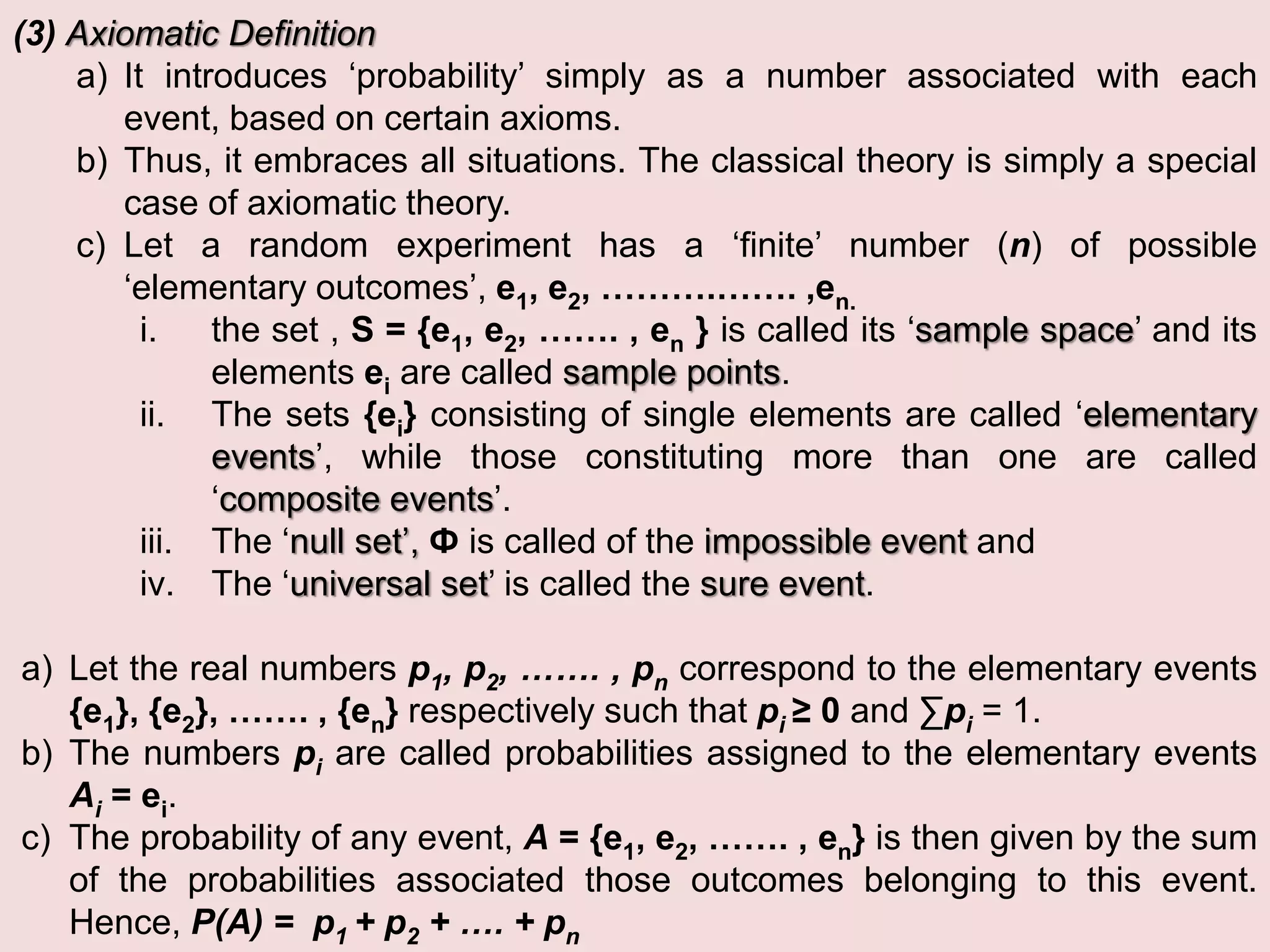 (3) Axiomatic Definition
a) It introduces ‘probability’ simply as a number associated with each
event, based on certain axioms.
b) Thus, it embraces all situations. The classical theory is simply a special
case of axiomatic theory.
c) Let a random experiment has a ‘finite’ number (n) of possible
‘elementary outcomes’, e1, e2, ……….……. ,en.
i. the set , S = {e1, e2, ……. , en } is called its ‘sample space’ and its
elements ei are called sample points.
ii. The sets {ei} consisting of single elements are called ‘elementary
events’, while those constituting more than one are called
‘composite events’.
iii. The ‘null set’, Ф is called of the impossible event and
iv. The ‘universal set’ is called the sure event.
a) Let the real numbers p1, p2, ……. , pn correspond to the elementary events
{e1}, {e2}, ……. , {en} respectively such that pi ≥ 0 and ∑pi = 1.
b) The numbers pi are called probabilities assigned to the elementary events
Ai = ei.
c) The probability of any event, A = {e1, e2, ……. , en} is then given by the sum
of the probabilities associated those outcomes belonging to this event.
Hence, P(A) = p1 + p2 + …. + pn
 