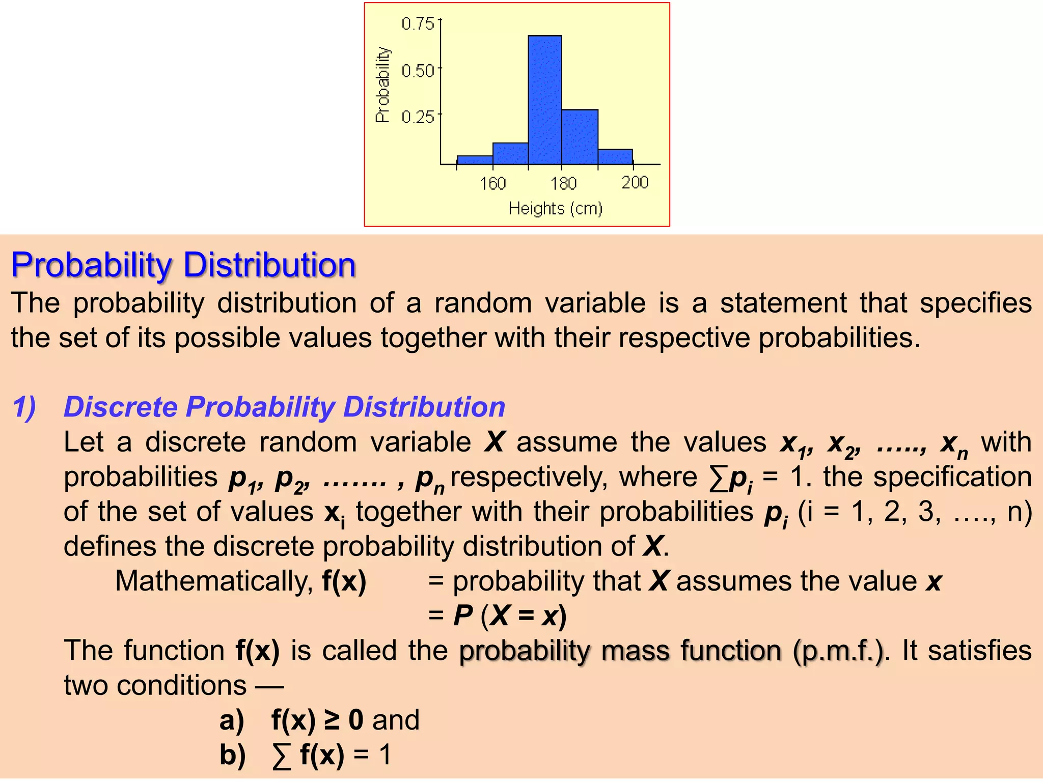 Probability Distribution
The probability distribution of a random variable is a statement that specifies
the set of its possible values together with their respective probabilities.
1) Discrete Probability Distribution
Let a discrete random variable X assume the values x1, x2, ….., xn with
probabilities p1, p2, ……. , pn respectively, where ∑pi = 1. the specification
of the set of values xi together with their probabilities pi (i = 1, 2, 3, …., n)
defines the discrete probability distribution of X.
Mathematically, f(x) = probability that X assumes the value x
= P (X = x)
The function f(x) is called the probability mass function (p.m.f.). It satisfies
two conditions —
a) f(x) ≥ 0 and
b) ∑ f(x) = 1
 