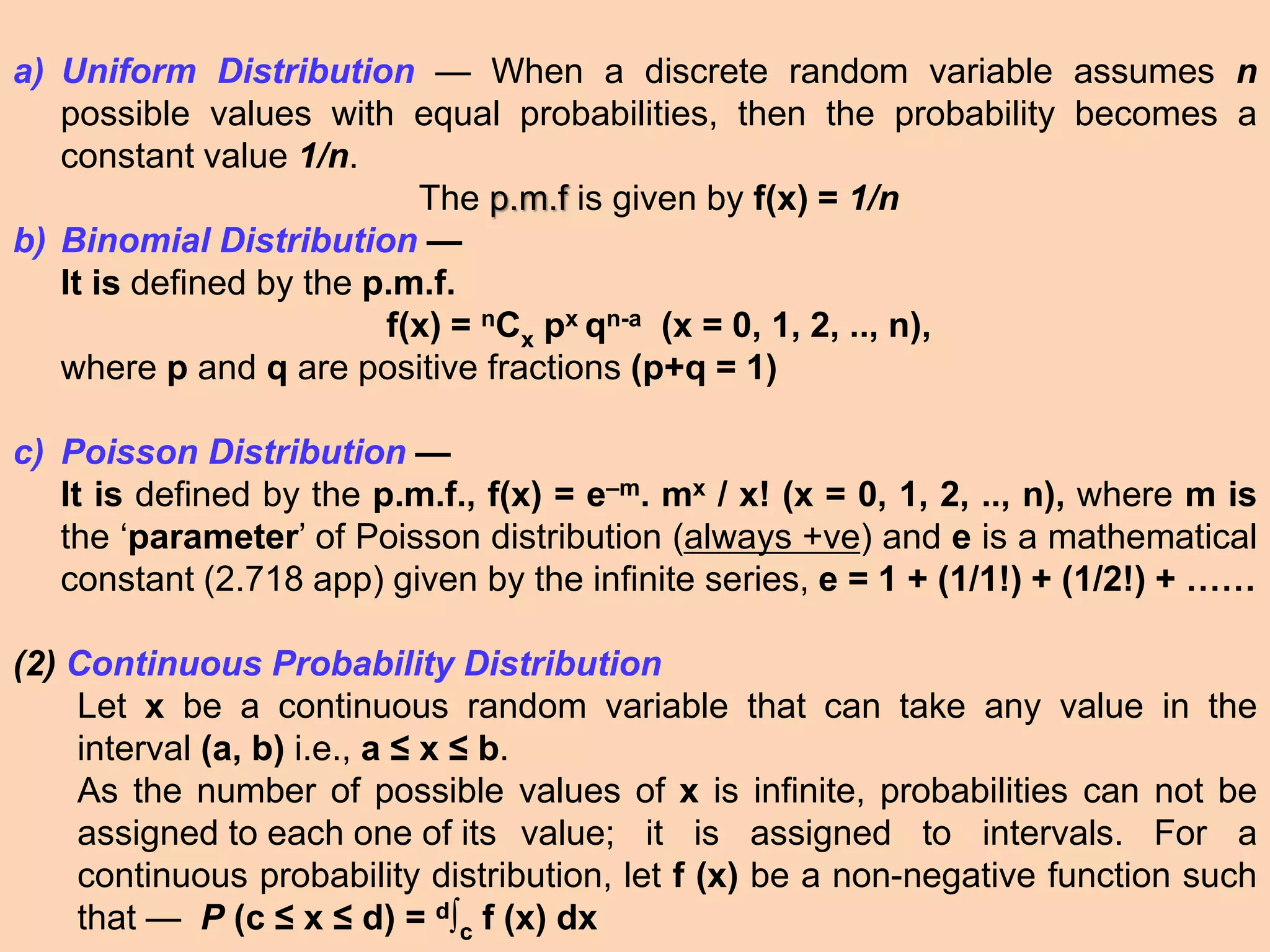 a) Uniform Distribution — When a discrete random variable assumes n
possible values with equal probabilities, then the probability becomes a
constant value 1/n.
The p.m.f is given by f(x) = 1/n
b) Binomial Distribution —
It is defined by the p.m.f.
f(x) = nCx px qn-a (x = 0, 1, 2, .., n),
where p and q are positive fractions (p+q = 1)
c) Poisson Distribution —
It is defined by the p.m.f., f(x) = e–m. mx / x! (x = 0, 1, 2, .., n), where m is
the ‘parameter’ of Poisson distribution (always +ve) and e is a mathematical
constant (2.718 app) given by the infinite series, e = 1 + (1/1!) + (1/2!) + ……
(2) Continuous Probability Distribution
Let x be a continuous random variable that can take any value in the
interval (a, b) i.e., a ≤ x ≤ b.
As the number of possible values of x is infinite, probabilities can not be
assigned to each one of its value; it is assigned to intervals. For a
continuous probability distribution, let f (x) be a non-negative function such
that — P (c ≤ x ≤ d) = d∫c f (x) dx
 