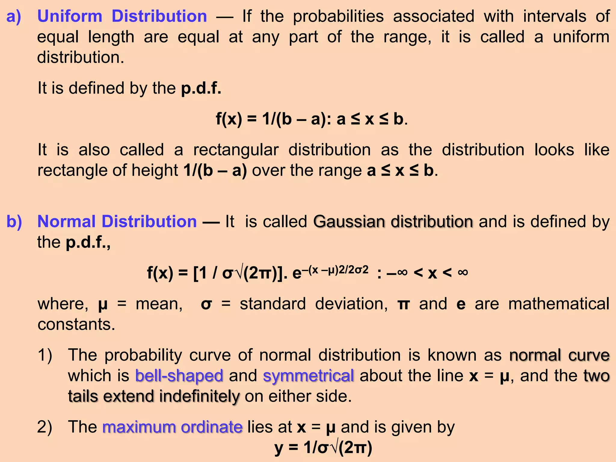 a) Uniform Distribution — If the probabilities associated with intervals of
equal length are equal at any part of the range, it is called a uniform
distribution.
It is defined by the p.d.f.
f(x) = 1/(b – a): a ≤ x ≤ b.
It is also called a rectangular distribution as the distribution looks like
rectangle of height 1/(b – a) over the range a ≤ x ≤ b.
b) Normal Distribution — It is called Gaussian distribution and is defined by
the p.d.f.,
f(x) = [1 / σ√(2π)]. e–(x –μ)2/2σ2 : –∞ < x < ∞
where, μ = mean, σ = standard deviation, π and e are mathematical
constants.
1) The probability curve of normal distribution is known as normal curve
which is bell-shaped and symmetrical about the line x = μ, and the two
tails extend indefinitely on either side.
2) The maximum ordinate lies at x = μ and is given by
y = 1/σ√(2π)
 