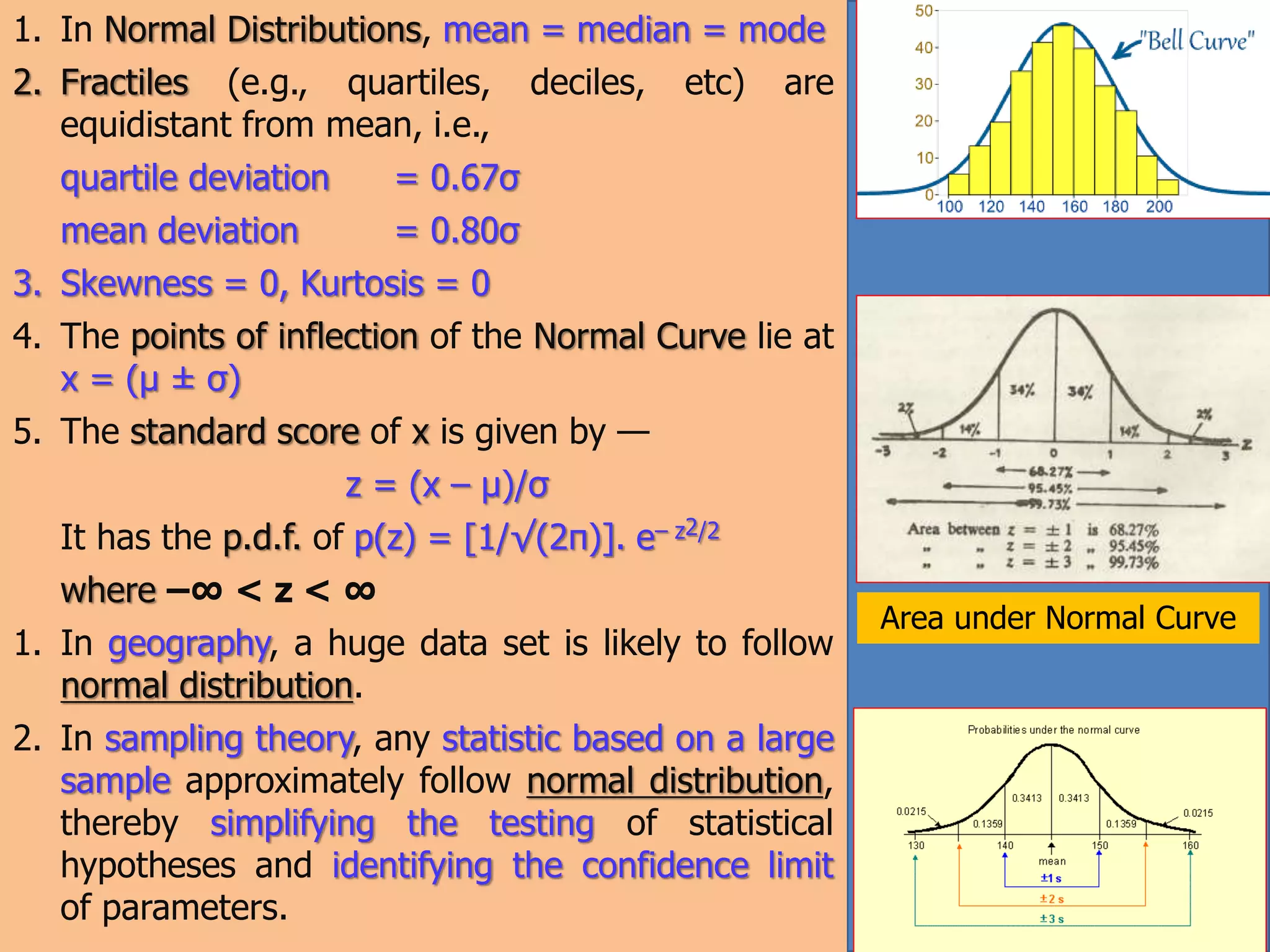 1. In Normal Distributions, mean = median = mode
2. Fractiles (e.g., quartiles, deciles, etc) are
equidistant from mean, i.e.,
quartile deviation = 0.67σ
mean deviation = 0.80σ
3. Skewness = 0, Kurtosis = 0
4. The points of inflection of the Normal Curve lie at
x = (μ ± σ)
5. The standard score of x is given by —
z = (x – μ)/σ
It has the p.d.f. of p(z) = [1/√(2π)]. e– z2/2
where –∞ < z < ∞
1. In geography, a huge data set is likely to follow
normal distribution.
2. In sampling theory, any statistic based on a large
sample approximately follow normal distribution,
thereby simplifying the testing of statistical
hypotheses and identifying the confidence limit
of parameters.
Area under Normal Curve
 