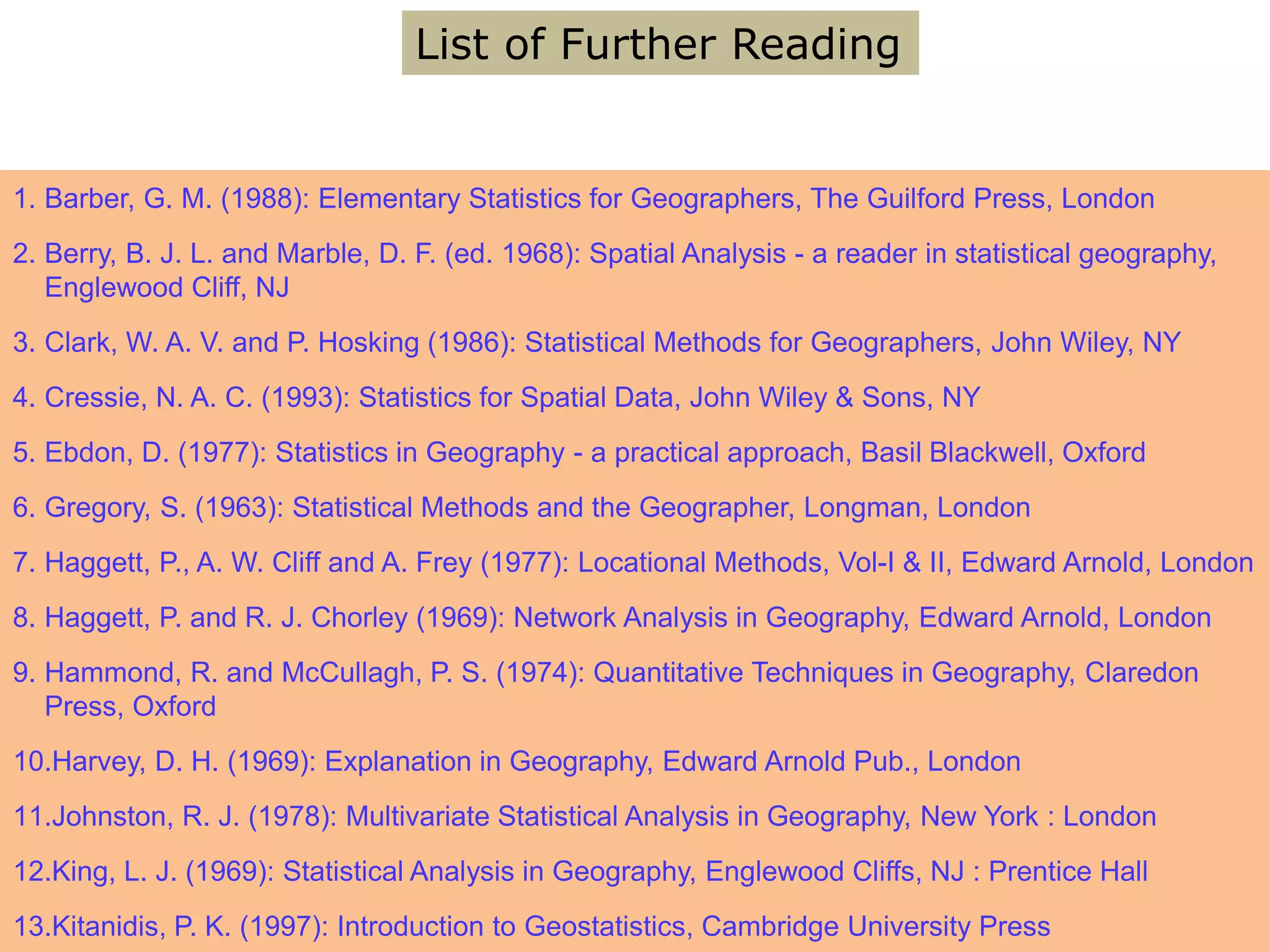 1. Barber, G. M. (1988): Elementary Statistics for Geographers, The Guilford Press, London
2. Berry, B. J. L. and Marble, D. F. (ed. 1968): Spatial Analysis - a reader in statistical geography,
Englewood Cliff, NJ
3. Clark, W. A. V. and P. Hosking (1986): Statistical Methods for Geographers, John Wiley, NY
4. Cressie, N. A. C. (1993): Statistics for Spatial Data, John Wiley & Sons, NY
5. Ebdon, D. (1977): Statistics in Geography - a practical approach, Basil Blackwell, Oxford
6. Gregory, S. (1963): Statistical Methods and the Geographer, Longman, London
7. Haggett, P., A. W. Cliff and A. Frey (1977): Locational Methods, Vol-I & II, Edward Arnold, London
8. Haggett, P. and R. J. Chorley (1969): Network Analysis in Geography, Edward Arnold, London
9. Hammond, R. and McCullagh, P. S. (1974): Quantitative Techniques in Geography, Claredon
Press, Oxford
10.Harvey, D. H. (1969): Explanation in Geography, Edward Arnold Pub., London
11.Johnston, R. J. (1978): Multivariate Statistical Analysis in Geography, New York : London
12.King, L. J. (1969): Statistical Analysis in Geography, Englewood Cliffs, NJ : Prentice Hall
13.Kitanidis, P. K. (1997): Introduction to Geostatistics, Cambridge University Press
List of Further Reading
 