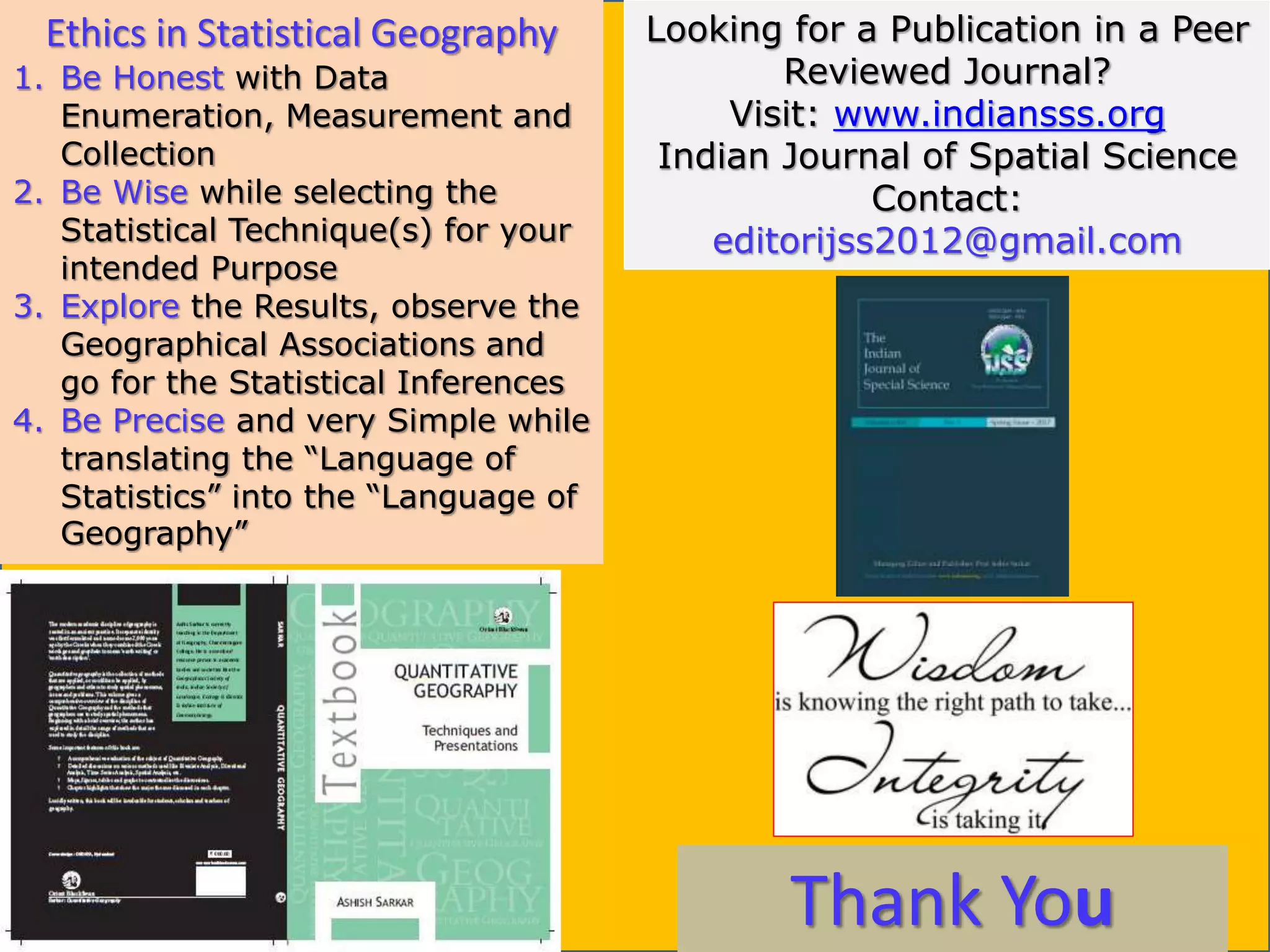 Thank You
Ethics in Statistical Geography
1. Be Honest with Data
Enumeration, Measurement and
Collection
2. Be Wise while selecting the
Statistical Technique(s) for your
intended Purpose
3. Explore the Results, observe the
Geographical Associations and
go for the Statistical Inferences
4. Be Precise and very Simple while
translating the “Language of
Statistics” into the “Language of
Geography”
Looking for a Publication in a Peer
Reviewed Journal?
Visit: www.indiansss.org
Indian Journal of Spatial Science
Contact:
editorijss2012@gmail.com
 