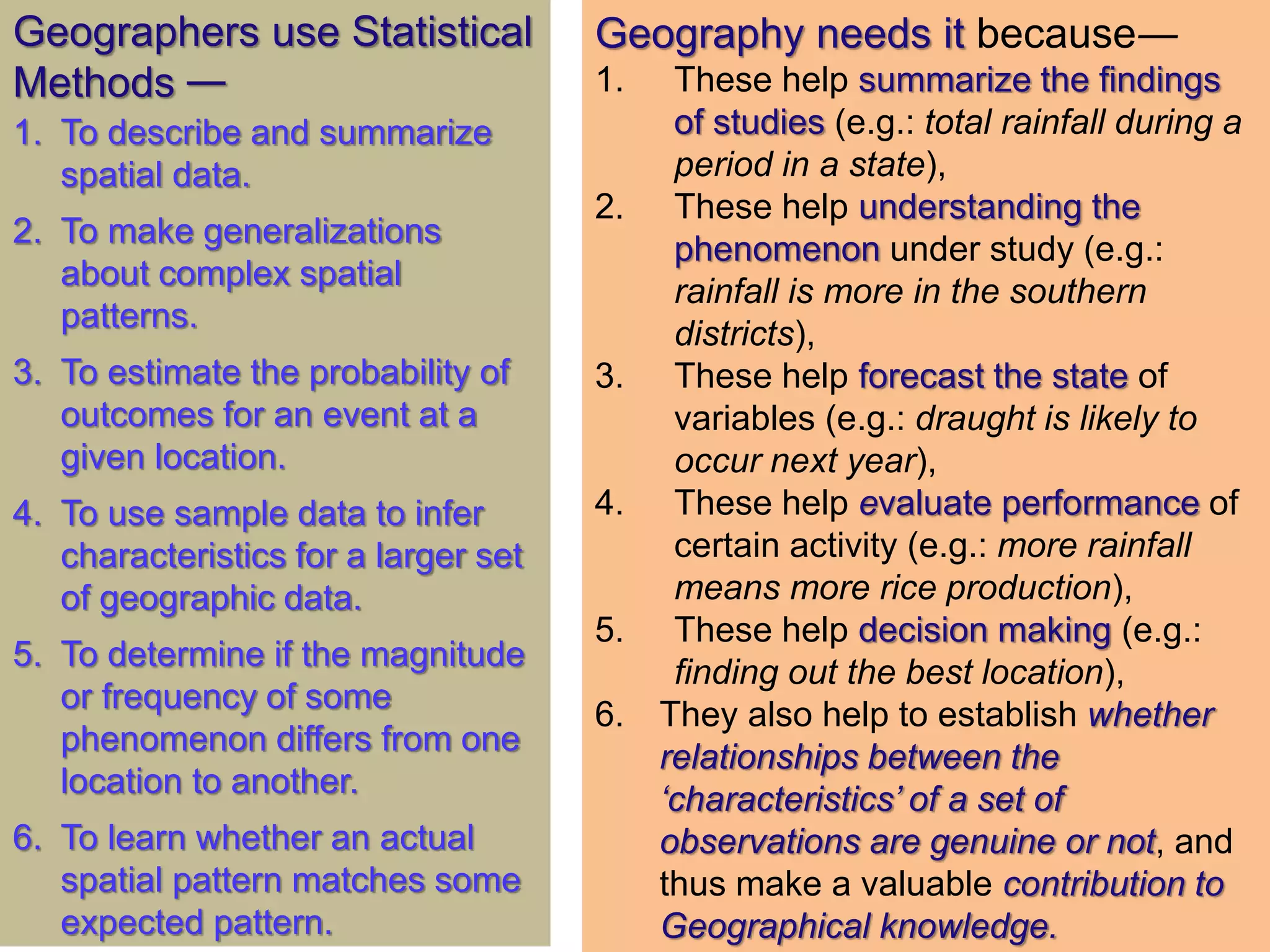 Geography needs it because―
1. These help summarize the findings
of studies (e.g.: total rainfall during a
period in a state),
2. These help understanding the
phenomenon under study (e.g.:
rainfall is more in the southern
districts),
3. These help forecast the state of
variables (e.g.: draught is likely to
occur next year),
4. These help evaluate performance of
certain activity (e.g.: more rainfall
means more rice production),
5. These help decision making (e.g.:
finding out the best location),
6. They also help to establish whether
relationships between the
‘characteristics’ of a set of
observations are genuine or not, and
thus make a valuable contribution to
Geographical knowledge.
Geographers use Statistical
Methods —
1. To describe and summarize
spatial data.
2. To make generalizations
about complex spatial
patterns.
3. To estimate the probability of
outcomes for an event at a
given location.
4. To use sample data to infer
characteristics for a larger set
of geographic data.
5. To determine if the magnitude
or frequency of some
phenomenon differs from one
location to another.
6. To learn whether an actual
spatial pattern matches some
expected pattern.
 