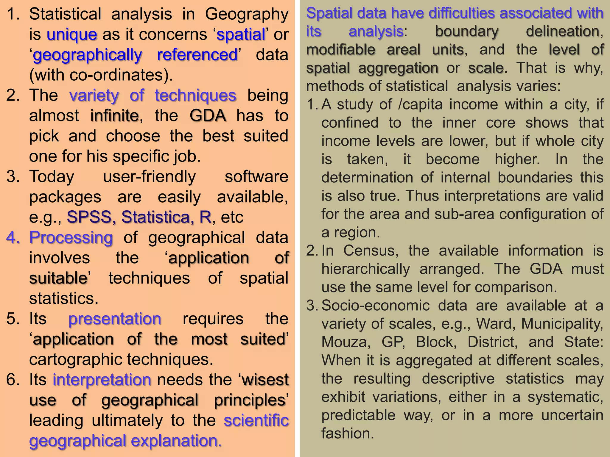 1. Statistical analysis in Geography
is unique as it concerns ‘spatial’ or
‘geographically referenced’ data
(with co-ordinates).
2. The variety of techniques being
almost infinite, the GDA has to
pick and choose the best suited
one for his specific job.
3. Today user-friendly software
packages are easily available,
e.g., SPSS, Statistica, R, etc
4. Processing of geographical data
involves the ‘application of
suitable’ techniques of spatial
statistics.
5. Its presentation requires the
‘application of the most suited’
cartographic techniques.
6. Its interpretation needs the ‘wisest
use of geographical principles’
leading ultimately to the scientific
geographical explanation.
Spatial data have difficulties associated with
its analysis: boundary delineation,
modifiable areal units, and the level of
spatial aggregation or scale. That is why,
methods of statistical analysis varies:
1. A study of /capita income within a city, if
confined to the inner core shows that
income levels are lower, but if whole city
is taken, it become higher. In the
determination of internal boundaries this
is also true. Thus interpretations are valid
for the area and sub-area configuration of
a region.
2. In Census, the available information is
hierarchically arranged. The GDA must
use the same level for comparison.
3. Socio-economic data are available at a
variety of scales, e.g., Ward, Municipality,
Mouza, GP, Block, District, and State:
When it is aggregated at different scales,
the resulting descriptive statistics may
exhibit variations, either in a systematic,
predictable way, or in a more uncertain
fashion.
 