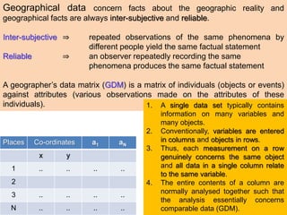 Geographical data concern facts about the geographic reality and
geographical facts are always inter-subjective and reliable.
Inter-subjective ⇒ repeated observations of the same phenomena by
different people yield the same factual statement
Reliable ⇒ an observer repeatedly recording the same
phenomena produces the same factual statement
A geographer’s data matrix (GDM) is a matrix of individuals (objects or events)
against attributes (various observations made on the attributes of these
individuals).
Places Co-ordinates a1 aN
x y
1 .. .. .. ..
2
3 .. .. .. ..
N .. .. .. ..
1. A single data set typically contains
information on many variables and
many objects.
2. Conventionally, variables are entered
in columns and objects in rows.
3. Thus, each measurement on a row
genuinely concerns the same object
and all data in a single column relate
to the same variable.
4. The entire contents of a column are
normally analysed together such that
the analysis essentially concerns
comparable data (GDM).
 