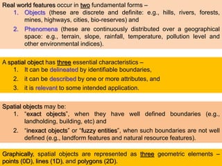 Real world features occur in two fundamental forms –
1. Objects (these are discrete and definite: e.g., hills, rivers, forests,
mines, highways, cities, bio-reserves) and
2. Phenomena (these are continuously distributed over a geographical
space: e.g., terrain, slope, rainfall, temperature, pollution level and
other environmental indices).
A spatial object has three essential characteristics –
1. It can be delineated by identifiable boundaries,
2. it can be described by one or more attributes, and
3. it is relevant to some intended application.
Spatial objects may be:
1. “exact objects”, when they have well defined boundaries (e.g.,
landholding, building, etc) and
2. “inexact objects” or “fuzzy entities”, when such boundaries are not well
defined (e.g., landform features and natural resource features).
Graphically, spatial objects are represented as three geometric elements –
points (0D), lines (1D), and polygons (2D).
 