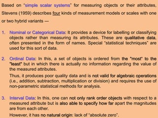 Based on “simple scalar systems” for measuring objects or their attributes,
Stevens (1959) describes four kinds of measurement models or scales with one
or two hybrid variants ―
1. Nominal or Categorical Data: It provides a device for labelling or classifying
objects rather than measuring its attributes. These are qualitative data,
often presented in the form of names. Special “statistical techniques” are
used for this sort of data.
2. Ordinal Data: In this, a set of objects is ordered from the "most“ to the
"least" but in which there is actually no information regarding the value of
the measured attributes.
Thus, it produces poor quality data and is not valid for algebraic operations
(i.e., addition, subtraction, multiplication or division) and requires the use of
non-parametric statistical methods for analysis.
3. Interval Data: In this, one can not only rank order objects with respect to a
measured attribute but is also able to specify how far apart the magnitudes
are from each other.
However, it has no natural origin: lack of “absolute zero”.
 