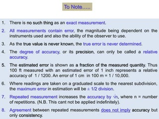 1. There is no such thing as an exact measurement.
2. All measurements contain error, the magnitude being dependent on the
instruments used and also the ability of the observer to use.
3. As the true value is never known, the true error is never determined.
4. The degree of accuracy, or its precision, can only be called a relative
accuracy.
5. The estimated error is shown as a fraction of the measured quantity. Thus
100 ft measured with an estimated error of 1 inch represents a relative
accuracy of 1 / 1200. An error of 1 cm in 100 m = 1 / 10,000.
6. Where readings are taken on a graduated scale to the nearest subdivision,
the maximum error in estimation will be ± 1/2 division.
7. Repeated measurement increases the accuracy by √n, where n = number
of repetitions. (N.B. This cant not be applied indefinitely).
8. Agreement between repeated measurements does not imply accuracy but
only consistency.
To Note…..
 