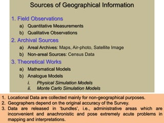 Sources of Geographical Information
1. Field Observations
a) Quantitative Measurements
b) Qualitative Observations
2. Archival Sources
a) Areal Archives: Maps, Air-photo, Satellite Image
b) Non-areal Sources: Census Data
3. Theoretical Works
a) Mathematical Models
b) Analogue Models
i. Physical Simulation Models
ii. Monte Carlo Simulation Models
1. Locational Data are collected mainly for non-geographical purposes.
2. Geographers depend on the original accuracy of the Survey.
3. Data are released in ‘bundles’, i.e., administrative areas which are
inconvenient and anachronistic and pose extremely acute problems in
mapping and interpretations.
 
