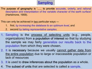 1. Sampling is the process of selecting units (e.g., people,
organizations) from a population of interest so that by studying
the sample we may fairly generalize our results back to the
population from which they were chosen.
2. It is necessary because we usually cannot gather data from
the entire population due to large or inaccessible population or
lack of resources
3. It is used to draw inferences about the population as a whole.
4. The subset of units that are selected is called a sample.
Sampling
The purpose of geography is ‘...... to provide accurate, orderly, and rational
description and interpretation of the variable character of the earth surface’
(Hartshrone, 1959).
This can only be achieved in two particular ways ―
1. first, by increasing the database to an optimum level, and
2. second by taking representative samples.
 