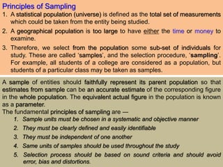 Principles of Sampling
1. A statistical population (universe) is defined as the total set of measurements
which could be taken from the entity being studied.
2. A geographical population is too large to have either the time or money to
examine.
3. Therefore, we select from the population some sub-set of individuals for
study. These are called ‘samples’, and the selection procedure, ‘sampling’.
For example, all students of a college are considered as a population, but
students of a particular class may be taken as samples.
A sample of entities should faithfully represent its parent population so that
estimates from sample can be an accurate estimate of the corresponding figure
in the whole population. The equivalent actual figure in the population is known
as a parameter.
The fundamental principles of sampling are ―
1. Sample units must be chosen in a systematic and objective manner
2. They must be clearly defined and easily identifiable
3. They must be independent of one another
4. Same units of samples should be used throughout the study
5. Selection process should be based on sound criteria and should avoid
error, bias and distortions.
 