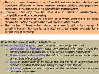 1. There are several measures of inferential statistics to test whether any
significant difference is there between sample statistic and population
parameter. If the difference is nil, samples are representative.
2. However, inaccuracy may be there due to errors in measurement,
computation, and data processing.
3. Therefore, the answer to the question as to which sampling to be used:
choose the method that gives the most representative results.
4. The number of items to be included in a sample yields the concept of
sampling fraction that can be estimated using techniques available for a
certain type of sampling.
Basically, the following methods are there ―
A. Non-probability Sampling: based on researcher’s subjective mind
1. Judgmental or Purposive (when only minimal information about the
parent population is available, or only certain sites are accessible)
2. Convenience or Accessibility (based on the ease of access to the sites
or members of population)
3. Quota (a combination of the above two: first the no. of observations are
decided and then samples are finally identified from these)
4. Volunteer (when certain members of the population / respondents
volunteer information)
 