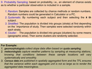 B. Probability Sampling: based on probability, i.e., an element of chance exists
as to whether a particular observation is included in a sample.
1. Random: Samples are collected by chance methods or random numbers.
Random numbers could be generated in Calculator or a PC.
2. Systematic: By numbering each subject and then selecting the k th
subject .
3. Stratified: The population is divided into groups (strata) at first depending
on the `importance of study. Then samples were selected randomly within
each strata.
4. Cluster: The population is divided into groups (clusters) by some means
(geographic area). Then some clusters are randomly selected.
For Example:
1. geomorphologists collect slope data often based on quota sampling;
2. meteorologists capture weather patterns by sampling at measuring stations,
knowing that conditions between these sample locations will vary
systematically and smoothly.
3. Census data are published in spatially aggregated form and the TFL ensures
that the variance within each aggregate unit is not so large as to render the
aggregated data meaningless.
 