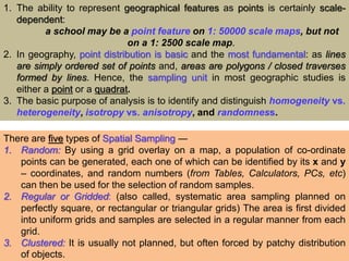 1. The ability to represent geographical features as points is certainly scale-
dependent:
a school may be a point feature on 1: 50000 scale maps, but not
on a 1: 2500 scale map.
2. In geography, point distribution is basic and the most fundamental: as lines
are simply ordered set of points and, areas are polygons / closed traverses
formed by lines. Hence, the sampling unit in most geographic studies is
either a point or a quadrat.
3. The basic purpose of analysis is to identify and distinguish homogeneity vs.
heterogeneity, isotropy vs. anisotropy, and randomness.
There are five types of Spatial Sampling ―
1. Random: By using a grid overlay on a map, a population of co-ordinate
points can be generated, each one of which can be identified by its x and y
– coordinates, and random numbers (from Tables, Calculators, PCs, etc)
can then be used for the selection of random samples.
2. Regular or Gridded: (also called, systematic area sampling planned on
perfectly square, or rectangular or triangular grids) The area is first divided
into uniform grids and samples are selected in a regular manner from each
grid.
3. Clustered: It is usually not planned, but often forced by patchy distribution
of objects.
 