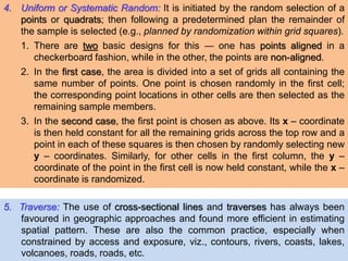 4. Uniform or Systematic Random: It is initiated by the random selection of a
points or quadrats; then following a predetermined plan the remainder of
the sample is selected (e.g., planned by randomization within grid squares).
1. There are two basic designs for this ― one has points aligned in a
checkerboard fashion, while in the other, the points are non-aligned.
2. In the first case, the area is divided into a set of grids all containing the
same number of points. One point is chosen randomly in the first cell;
the corresponding point locations in other cells are then selected as the
remaining sample members.
3. In the second case, the first point is chosen as above. Its x – coordinate
is then held constant for all the remaining grids across the top row and a
point in each of these squares is then chosen by randomly selecting new
y – coordinates. Similarly, for other cells in the first column, the y –
coordinate of the point in the first cell is now held constant, while the x –
coordinate is randomized.
5. Traverse: The use of cross-sectional lines and traverses has always been
favoured in geographic approaches and found more efficient in estimating
spatial pattern. These are also the common practice, especially when
constrained by access and exposure, viz., contours, rivers, coasts, lakes,
volcanoes, roads, roads, etc.
 