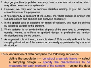 1. Any geographical population certainly have some internal variation, which
may either be random or systematic.
2. However, we may wish to compute statistics relating to just the overall
characteristics of the population.
3. If heterogeneity is apparent at the outset, the whole should be broken into
sub-populations and sampled and analysed separately.
4. In the special case of gradients or trends of variation, this must be defined
by traverses parallel to the gradient.
5. When variation is not so distinctive, all parts of the area need to be explored
equally. Hence, a uniform or gridded design is preferable as random
distributions may be too uneven.
6. As a general rule of thumb, a sample size of 30 is usually sufficient for the
sampling distribution of the means to be closely approximated by a normal
distribution.
Thus, acquisition of data comprise the following sequence:
define the population → construct a sample frame → select
a sampling design → specify the characteristics to be
measured for each element of the sample → collect the data
 