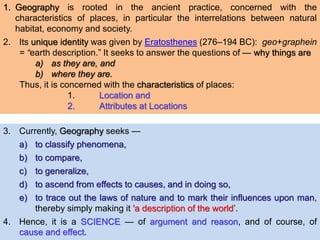 1. Geography is rooted in the ancient practice, concerned with the
characteristics of places, in particular the interrelations between natural
habitat, economy and society.
2. Its unique identity was given by Eratosthenes (276–194 BC): geo+graphein
= “earth description.” It seeks to answer the questions of — why things are
a) as they are, and
b) where they are.
Thus, it is concerned with the characteristics of places:
1. Location and
2. Attributes at Locations
3. Currently, Geography seeks —
a) to classify phenomena,
b) to compare,
c) to generalize,
d) to ascend from effects to causes, and in doing so,
e) to trace out the laws of nature and to mark their influences upon man,
thereby simply making it 'a description of the world’.
4. Hence, it is a SCIENCE — of argument and reason, and of course, of
cause and effect.
 