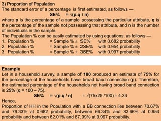 3) Proportion of Population
The standard error of a percentage is first estimated, as follows —
SE% = √(p.q / n)
where p is the percentage of a sample possessing the particular attribute, q is
the percentage of the sample not possessing that attribute, and n is the number
of individuals in the sample.
The Population % can be easily estimated by using equations, as follows —
1. Population % = Sample % ± SE% with 0.682 probability
2. Population % = Sample % ± 2SE% with 0.954 probability
3. Population % = Sample % ± 3SE% with 0.997 probability
Example
Let in a household survey, a sample of 100 produced an estimate of 75% for
the percentage of the households have broad band connection (p). Therefore,
the estimated percentage of the households not having broad band connection
is 25% (q = 100 – 75).
SE% = √(p.q / n) = √(75x25 /100) = 4.33
Hence,
Proportion of HH in the Population with a BB connection lies between 70.67%
and 79.33% at 0.682 probability, between 66.34% and 83.66% at 0.954
probability and between 62.01% and 87.99% at 0.997 probability.
 
