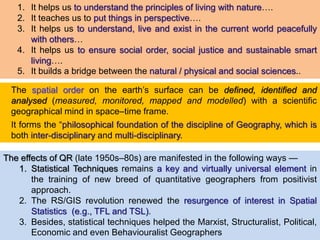 1. It helps us to understand the principles of living with nature….
2. It teaches us to put things in perspective….
3. It helps us to understand, live and exist in the current world peacefully
with others…
4. It helps us to ensure social order, social justice and sustainable smart
living….
5. It builds a bridge between the natural / physical and social sciences..
The spatial order on the earth’s surface can be defined, identified and
analysed (measured, monitored, mapped and modelled) with a scientific
geographical mind in space–time frame.
It forms the “philosophical foundation of the discipline of Geography, which is
both inter-disciplinary and multi-disciplinary.
The effects of QR (late 1950s–80s) are manifested in the following ways —
1. Statistical Techniques remains a key and virtually universal element in
the training of new breed of quantitative geographers from positivist
approach.
2. The RS/GIS revolution renewed the resurgence of interest in Spatial
Statistics (e.g., TFL and TSL).
3. Besides, statistical techniques helped the Marxist, Structuralist, Political,
Economic and even Behaviouralist Geographers
 