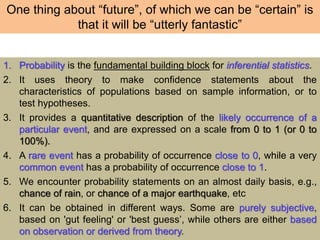One thing about “future”, of which we can be “certain” is
that it will be “utterly fantastic”
1. Probability is the fundamental building block for inferential statistics.
2. It uses theory to make confidence statements about the
characteristics of populations based on sample information, or to
test hypotheses.
3. It provides a quantitative description of the likely occurrence of a
particular event, and are expressed on a scale from 0 to 1 (or 0 to
100%).
4. A rare event has a probability of occurrence close to 0, while a very
common event has a probability of occurrence close to 1.
5. We encounter probability statements on an almost daily basis, e.g.,
chance of rain, or chance of a major earthquake, etc
6. It can be obtained in different ways. Some are purely subjective,
based on 'gut feeling' or 'best guess’, while others are either based
on observation or derived from theory.
 