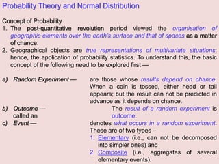 Probability Theory and Normal Distribution
Concept of Probability
1. The post-quantitative revolution period viewed the organisation of
geographic elements over the earth’s surface and that of spaces as a matter
of chance.
2. Geographical objects are true representations of multivariate situations;
hence, the application of probability statistics. To understand this, the basic
concept of the following need to be explored first —
a) Random Experiment — are those whose results depend on chance.
When a coin is tossed, either head or tail
appears; but the result can not be predicted in
advance as it depends on chance.
b) Outcome — The result of a random experiment is
called an outcome.
c) Event — denotes what occurs in a random experiment.
These are of two types –
1. Elementary (i.e., can not be decomposed
into simpler ones) and
2. Composite (i.e., aggregates of several
elementary events).
 