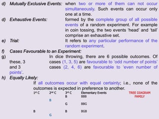 d) Mutually Exclusive Events: when two or more of them can not occur
simultaneously. Such events can occur only
one at a time.
d) Exhaustive Events: formed by the complete group of all possible
events of a random experiment. For example
in coin tossing, the two events ‘head’ and ‘tail’
comprise an exhaustive set.
e) Trial: It refers to any particular performance of the
random experiment.
f) Cases Favourable to an Experiment:
g) In dice throwing, there are 6 possible outcomes. Of
these, 3 cases (1, 3, 5) are favourable to ‘odd number of points’
and 3 cases (2, 4, 6) are favourable to ‘even number of
points’.
h) Equally Likely:
If all outcomes occur with equal certainty; i.e., none of the
outcomes is expected in preference to another.
1st C 2nd C 3rd C Elementary Events TREE DIAGRAM
B BBB FAMILY
B
G BBG
B B BGB
G
 