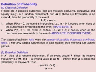 Definition of Probability
(1) Classical Definition
If there are n possible outcomes (that are mutually exclusive, exhaustive and
equally likely) in a random experiment, and m of these are favourable to an
event A, then the probability of the event,
P(A) = m / n
1. When, P(A) = 0, the event is impossible, i.e., m = 0; it occurs when none of
the outcomes is favourable to the event (RARE EVENT).
2. When P(A) = 1, the event is certain, i.e., m = n; it occurs when all the
outcomes are favourable to the event (ABSOLUTELY CERTAIN EVENT).
The classical definition fails when the number of possible outcomes is infinitely
large. It has only limited applications in coin tossing, dice-throwing and similar
games.
(2) Empirical Definition
In N trials of a random experiment, if an event occurs f times, its relative
frequency is f /N. If it → a limiting value p, as N → infinity, then p is called the
‘probability’ of the event. Thus,
p = lim f / N).
N →∞
 