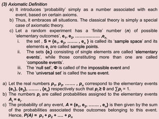 (3) Axiomatic Definition
a) It introduces ‘probability’ simply as a number associated with each
event, based on certain axioms.
b) Thus, it embraces all situations. The classical theory is simply a special
case of axiomatic theory.
c) Let a random experiment has a ‘finite’ number (n) of possible
‘elementary outcomes’, e1, e2, ……….……. ,en.
i. the set , S = {e1, e2, ……. , en } is called its ‘sample space’ and its
elements ei are called sample points.
ii. The sets {ei} consisting of single elements are called ‘elementary
events’, while those constituting more than one are called
‘composite events’.
iii. The ‘null set’, Ф is called of the impossible event and
iv. The ‘universal set’ is called the sure event.
a) Let the real numbers p1, p2, ……. , pn correspond to the elementary events
{e1}, {e2}, ……. , {en} respectively such that pi ≥ 0 and ∑pi = 1.
b) The numbers pi are called probabilities assigned to the elementary events
Ai = ei.
c) The probability of any event, A = {e1, e2, ……. , en} is then given by the sum
of the probabilities associated those outcomes belonging to this event.
Hence, P(A) = p1 + p2 + …. + pn
 