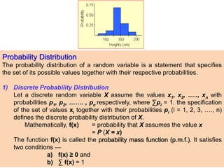 Probability Distribution
The probability distribution of a random variable is a statement that specifies
the set of its possible values together with their respective probabilities.
1) Discrete Probability Distribution
Let a discrete random variable X assume the values x1, x2, ….., xn with
probabilities p1, p2, ……. , pn respectively, where ∑pi = 1. the specification
of the set of values xi together with their probabilities pi (i = 1, 2, 3, …., n)
defines the discrete probability distribution of X.
Mathematically, f(x) = probability that X assumes the value x
= P (X = x)
The function f(x) is called the probability mass function (p.m.f.). It satisfies
two conditions —
a) f(x) ≥ 0 and
b) ∑ f(x) = 1
 
