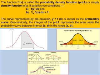 The function f (x) is called the probability density function (p.d.f.) or simply
density function of x. It satisfies two conditions —
a) f(x) ≥0 and
b) b∫a f (x) dx = 1.
The curve represented by the equation, y = f (x) is known as the probability
curve. Geometrically, the integral of the p.d.f. represents the area under the
probability curve between interval (c, d) in the range (a, b).
 