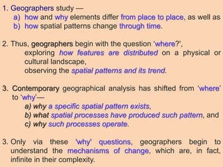 1. Geographers study —
a) how and why elements differ from place to place, as well as
b) how spatial patterns change through time.
2. Thus, geographers begin with the question ‘where?',
exploring how features are distributed on a physical or
cultural landscape,
observing the spatial patterns and its trend.
3. Contemporary geographical analysis has shifted from ‘where’
to ‘why’—
a) why a specific spatial pattern exists,
b) what spatial processes have produced such pattern, and
c) why such processes operate.
3. Only via these 'why' questions, geographers begin to
understand the mechanisms of change, which are, in fact,
infinite in their complexity.
 