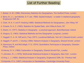1. Barber, G. M. (1988): Elementary Statistics for Geographers, The Guilford Press, London
2. Berry, B. J. L. and Marble, D. F. (ed. 1968): Spatial Analysis - a reader in statistical geography,
Englewood Cliff, NJ
3. Clark, W. A. V. and P. Hosking (1986): Statistical Methods for Geographers, John Wiley, NY
4. Cressie, N. A. C. (1993): Statistics for Spatial Data, John Wiley & Sons, NY
5. Ebdon, D. (1977): Statistics in Geography - a practical approach, Basil Blackwell, Oxford
6. Gregory, S. (1963): Statistical Methods and the Geographer, Longman, London
7. Haggett, P., A. W. Cliff and A. Frey (1977): Locational Methods, Vol-I & II, Edward Arnold, London
8. Haggett, P. and R. J. Chorley (1969): Network Analysis in Geography, Edward Arnold, London
9. Hammond, R. and McCullagh, P. S. (1974): Quantitative Techniques in Geography, Claredon
Press, Oxford
10.Harvey, D. H. (1969): Explanation in Geography, Edward Arnold Pub., London
11.Johnston, R. J. (1978): Multivariate Statistical Analysis in Geography, New York : London
12.King, L. J. (1969): Statistical Analysis in Geography, Englewood Cliffs, NJ : Prentice Hall
13.Kitanidis, P. K. (1997): Introduction to Geostatistics, Cambridge University Press
List of Further Reading
 