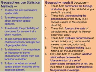 Geography needs it because―
1. These help summarize the findings
of studies (e.g.: total rainfall during a
period in a state),
2. These help understanding the
phenomenon under study (e.g.:
rainfall is more in the southern
districts),
3. These help forecast the state of
variables (e.g.: draught is likely to
occur next year),
4. These help evaluate performance of
certain activity (e.g.: more rainfall
means more rice production),
5. These help decision making (e.g.:
finding out the best location),
6. They also help to establish whether
relationships between the
‘characteristics’ of a set of
observations are genuine or not, and
thus make a valuable contribution to
Geographical knowledge.
Geographers use Statistical
Methods —
1. To describe and summarize
spatial data.
2. To make generalizations
about complex spatial
patterns.
3. To estimate the probability of
outcomes for an event at a
given location.
4. To use sample data to infer
characteristics for a larger set
of geographic data.
5. To determine if the magnitude
or frequency of some
phenomenon differs from one
location to another.
6. To learn whether an actual
spatial pattern matches some
expected pattern.
 