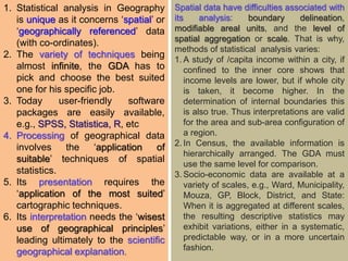 1. Statistical analysis in Geography
is unique as it concerns ‘spatial’ or
‘geographically referenced’ data
(with co-ordinates).
2. The variety of techniques being
almost infinite, the GDA has to
pick and choose the best suited
one for his specific job.
3. Today user-friendly software
packages are easily available,
e.g., SPSS, Statistica, R, etc
4. Processing of geographical data
involves the ‘application of
suitable’ techniques of spatial
statistics.
5. Its presentation requires the
‘application of the most suited’
cartographic techniques.
6. Its interpretation needs the ‘wisest
use of geographical principles’
leading ultimately to the scientific
geographical explanation.
Spatial data have difficulties associated with
its analysis: boundary delineation,
modifiable areal units, and the level of
spatial aggregation or scale. That is why,
methods of statistical analysis varies:
1. A study of /capita income within a city, if
confined to the inner core shows that
income levels are lower, but if whole city
is taken, it become higher. In the
determination of internal boundaries this
is also true. Thus interpretations are valid
for the area and sub-area configuration of
a region.
2. In Census, the available information is
hierarchically arranged. The GDA must
use the same level for comparison.
3. Socio-economic data are available at a
variety of scales, e.g., Ward, Municipality,
Mouza, GP, Block, District, and State:
When it is aggregated at different scales,
the resulting descriptive statistics may
exhibit variations, either in a systematic,
predictable way, or in a more uncertain
fashion.
 