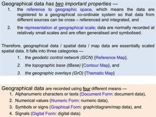 Geographical data has two important properties —
1. the reference to geographic space, which means the data are
registered to a geographical co-ordinate system so that data from
different sources can be cross – referenced and integrated, and
2. the representation at geographical scale; data are normally recorded at
relatively small scales and are often generalised and symbolised.
Therefore, geographical data / spatial data / map data are essentially scaled
spatial data. It falls into three categories —
1. the geodetic control network (GCN) {Reference Map},
2. the topographic base (tBase) {Contour Map}, and
3. the geographic overlays (GrO) {Thematic Map}
Geographical data are recorded using four different means —
1. Alphanumeric characters or texts (Document Form: document data),
2. Numerical values (Numeric Form: numeric data),
3. Symbols or signs (Graphical Form: graph/diagram/map data), and
4. Signals (Digital Form: digital data)
 