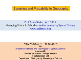 Prof Ashis Sarkar, W.B.S.E.S.
Managing Editor & Publisher: Indian Journal of Spatial Science
www.indiansss.org
Sampling and Probability in Geography
7-Day Workshop (11 – 17 July, 2017)
On
“Statistical Methods and Techniques of Spatial Analysis”
organized by
Women’s Christian College, Kolkata
in collaboration with
Department of Geography, University of Calcutta
 